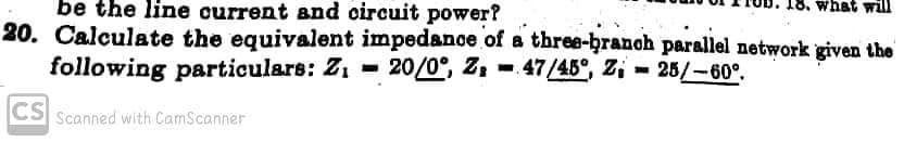 be the line current and oircuit power?
what will
20. Calculate the equivalent impedanoe of a three-branch parallel network given the
following particulars: Z1 = 20/0°, Z, - 47/45°, Z; = 25/-60.
CS Scanned with CamScanner
