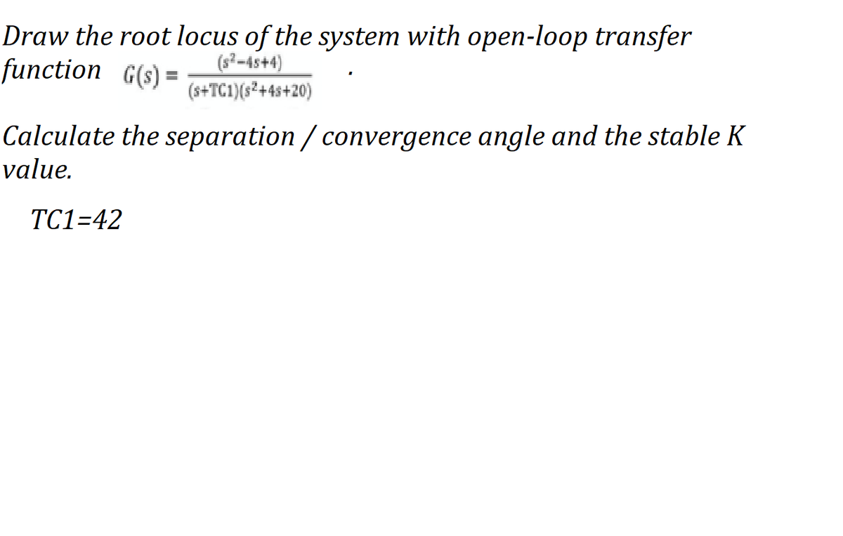 Draw the root locus of the system with open-loop transfer
function G(s) =
(s²-4s+4)
(s+TC1)(s²+4s+20)
Calculate the separation / convergence angle and the stable K
value.
ТC1-42
