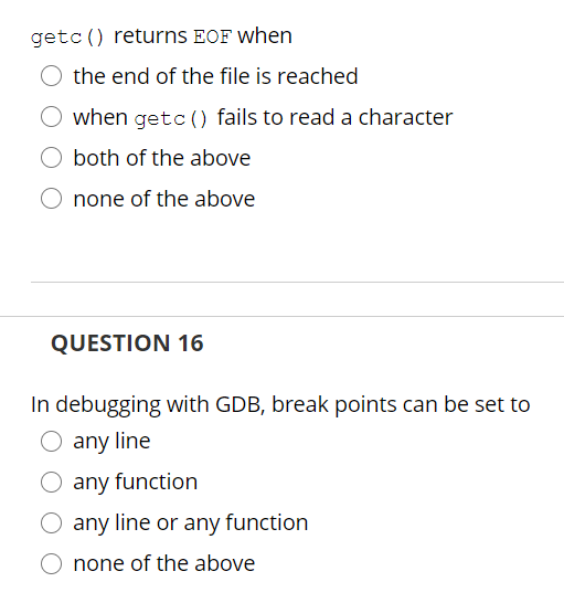 getc () returns EOF when
the end of the file is reached
O when getc () fails to read a character
both of the above
none of the above
QUESTION 16
In debugging with GDB, break points can be set to
any line
O any function
O any line or any function
none of the above
