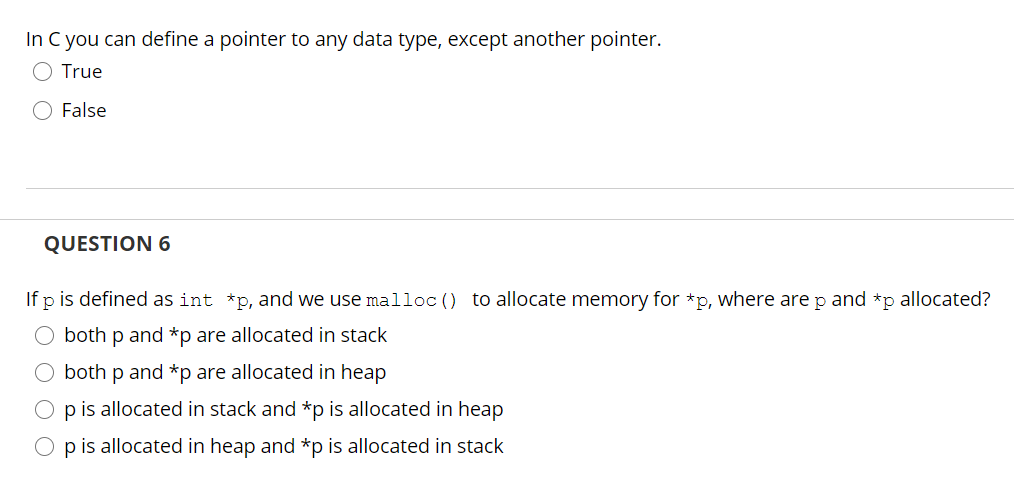 In C you can define a pointer to any data type, except another pointer.
True
False
QUESTION 6
If p is defined as int *p, and we use malloc () to allocate memory for *p, where are p and *p allocated?
O both p and *p are allocated in stack
O both p and *p are allocated in heap
p is allocated in stack and *p is allocated in heap
O p is allocated in heap and *p is allocated in stack
