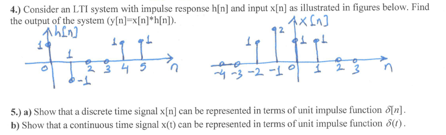 4.) Consider an LTI system with impulse response h[n] and input x[n] as illustrated in figures below. Find
the output of the system (y[n]=x[n]*h[n]).
2
19
->
2 3 4 5
4 -3 -2 -1°
2.
n
5.) a) Show that a discrete time signal x[n] can be represented in terms of unit impulse function 8[n].
b) Show that a continuous time signal x(t) can be represented in terms of unit impulse function 8(t).

