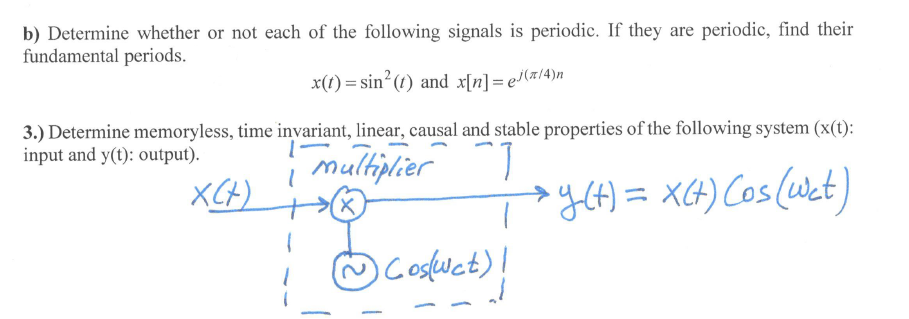 b) Determine whether or not each of the following signals is periodic. If they are periodic, find their
fundamental periods.
x(t) = sin´(t) and x[n]= e'(x/4)n
3.) Determine memoryless, time invariant, linear, causal and stable properties of the following system (x(t):
input and y(t): output).
multiplier
XCH)
yCt) = XCH) Cos(Wct)
@Cosfuct)!
