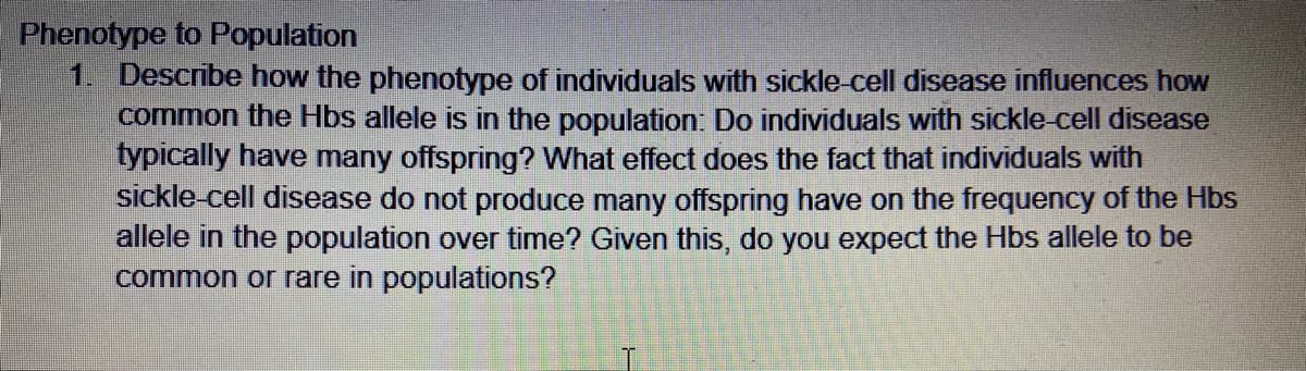 Phenotype to Population
1. Describe how the phenotype of individuals with sickle-cell disease influences how
common the Hbs allele is in the population: Do individuals with sickle cell disease
typically have many offspring? What effect does the fact that individuals with
sickle-cell disease do not produce many offspring have on the frequency of the Hbs
allele in the population over time? Given this, do you expect the Hbs allele to be
common or rare in populations?
