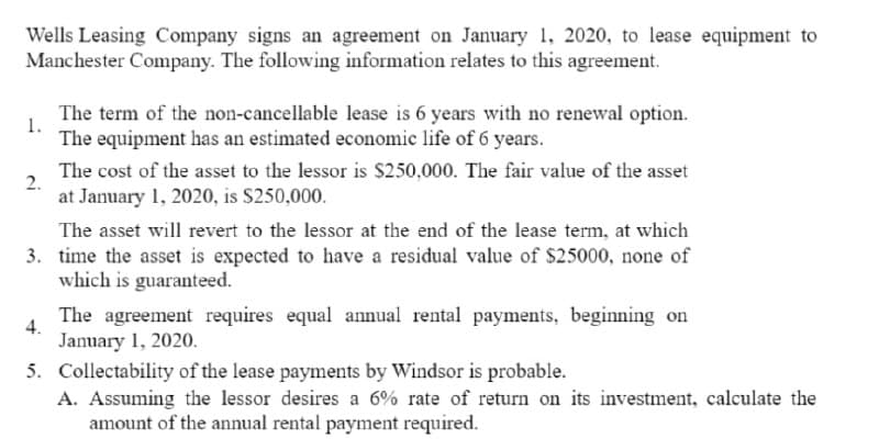 Wells Leasing Company signs an agreement on January 1, 2020, to lease equipment to
Manchester Company. The following information relates to this agreement.
The term of the non-cancellable lease is 6 years with no renewal option.
1.
The equipment has an estimated economic life of 6 years.
The cost of the asset to the lessor is $250,000. The fair value of the asset
2.
at January 1, 2020, is S250,000.
The asset will revert to the lessor at the end of the lease term, at which
3. time the asset is expected to have a residual value of $25000, none of
which is guaranteed.
The agreement requires equal annual rental payments, beginning on
4.
January 1, 2020.
5. Collectability of the lease payments by Windsor is probable.
A. Assuming the lessor desires a 6% rate of return on its investment, calculate the
amount of the annual rental payment required.
