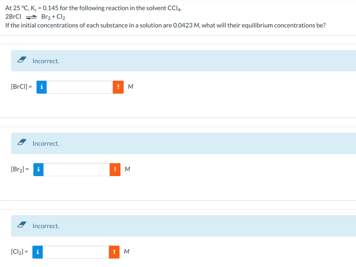 At 25 °C, K, = 0.145 for the following reaction in the solvent CCI4.
2BRCI = Br2 + Cl2
If the initial concentrations of each substance in a solution are 0.0423 M, what will their equilibrium concentrations be?
Incorrect.
[BrCI] =
i
M
Incorrect.
[Br2) =
i
!
M
Incorrect.
[Cl2] =
i
M
-.
