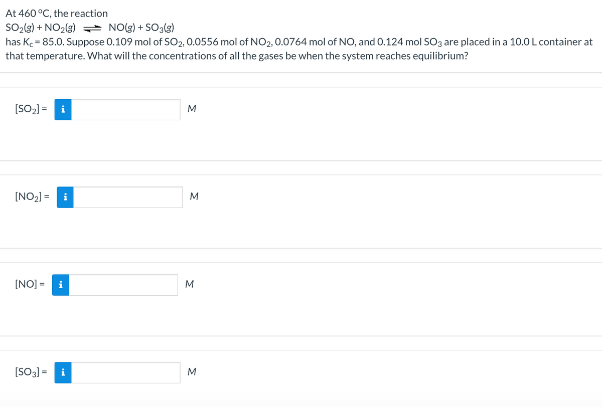 At 460 °C, the reaction
SO2(g) + NO2(g) = NO(g) + SO3(3)
has Kc = 85.0. Suppose 0.109 mol of SO2, 0.0556 mol of NO2, 0.0764 mol of NO, and 0.124 mol SO3 are placed in a 10.0 L container at
that temperature. What will the concentrations of all the gases be when the system reaches equilibrium?
[SO2) =
i
[NO2] =
i
M
[NO] =
M
[SO3] = i
