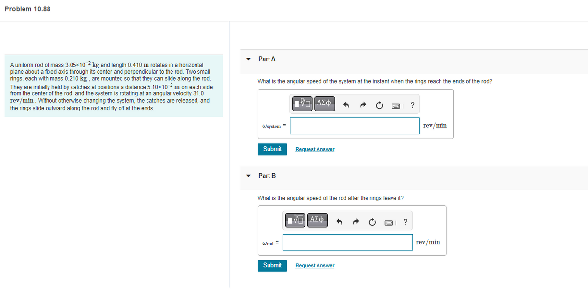 Problem 10.88
A uniform rod of mass 3.05×10-2 kg and length 0.410 m rotates in a horizontal
plane about a fixed axis through its center and perpendicular to the rod. Two small
rings, each with mass 0.210 kg, are mounted so that they can slide along the rod.
They are initially held by catches at positions a distance 5.10×10-2 m on each side
from the center of the rod, and the system is rotating at an angular velocity 31.0
rev/min. Without otherwise changing the system, the catches are released, and
the rings slide outward along the rod and fly off at the ends.
Part A
What is the angular speed of the system at the instant when the rings reach the ends of the rod?
IVL] ΑΣΦ
^
?
Wsystem =
rev/min
Submit
Request Answer
Part B
What is the angular speed of the rod after the rings leave it?
Π|| ΑΣΦ 4
Wrod =
Submit
Request Answer
rev/min