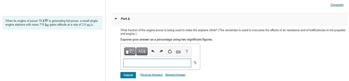 When its engine of power 76 kW is generating full power, a small single-
engine airplane with mass 710 kg gains altitude at a rate of 2.6 m/s
Constants
Part A
What fraction of the engine power is being used to make the airplane climb? (The remainder is used to overcome the effects of air resistance and of inefficiencies in the propeller
and engine.)
Express your answer as a percentage using two significant figures.
15. ΑΣΦ
?
Submit
Previous Answers Request Answer
%