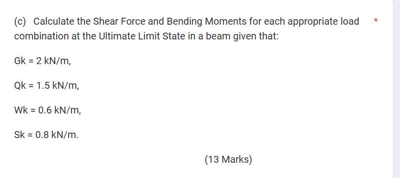 (c) Calculate the Shear Force and Bending Moments for each appropriate load
combination at the Ultimate Limit State in a beam given that:
Gk = 2 kN/m,
Qk 1.5 kN/m,
WK = 0.6 kN/m,
Sk = 0.8 kN/m.
(13 Marks)