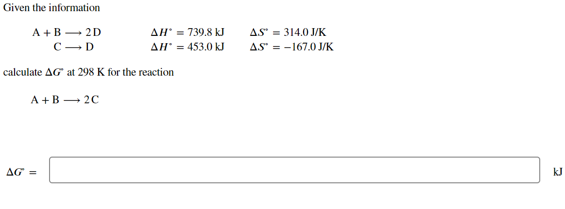 Given the information
A+B
2D
C
D
ΔΗ° = 739.8 ΚΙ
AH° = 453.0 kJ
AS 314.0 J/K
AS-167.0 J/K
calculate AG at 298 K for the reaction
A+B 2C
AG° =
kJ