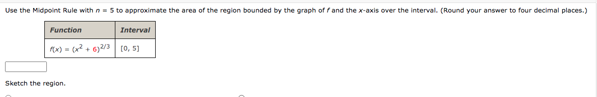 Use the Midpoint Rule with n = 5 to approximate the area of the region bounded by the graph of f and the x-axis over the interval. (Round your answer to four decimal places.)
Function
f(x) = (x² + 6) 2/3
Interval
[0, 5]
Sketch the region.