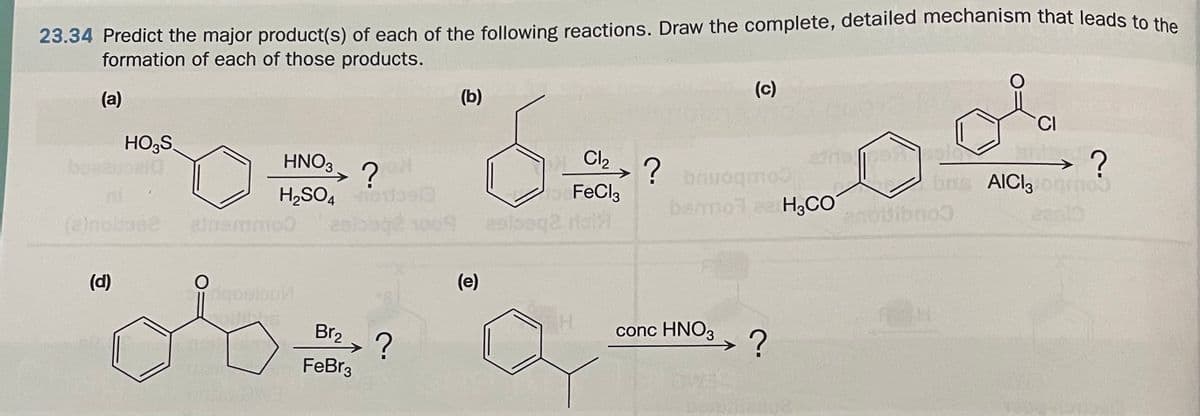 23.34 Predict the major product(s) of each of the following reactions. Draw the complete, detailed mechanism that leads to the
formation of each of those products.
(a)
(b)
(c)
HO3S.
bezel
HNO3
Cl2
?
H,SO4o
ealoage 1009 esloeq2 rol
?
bauogmo
bns AICl3og
moo
FeCl,
bemol ee H3CO
Oibno
ees1
(e)nolmee
(d)
(e)
ingoolou
Br2 ?
conc HNO3 ?
->
FeBr3
