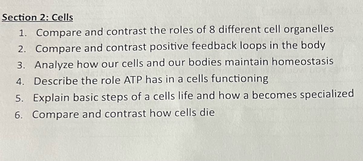 Section 2: Cells
1. Compare and contrast the roles of 8 different cell organelles
2. Compare and contrast positive feedback loops in the body
3. Analyze how our cells and our bodies maintain homeostasis
4. Describe the role ATP has in a cells functioning
5. Explain basic steps of a cells life and how a becomes specialized
6. Compare and contrast how cells die
