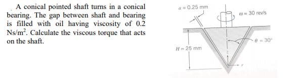 A conical pointed shaft turns in a conical
bearing. The gap between shaft and bearing
is filled with oil having viscosity of 0.2
Ns/m?. Calculate the viscous torque that acts
on the shaft.
a- 0.25 mm
0 = 30 rev/s
0 = 30
H- 25 mm
