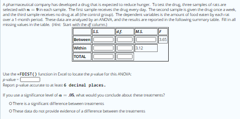 A pharmaceutical company has developed a drug that is expected to reduce hunger. Totest the drug, three samples of rats are
selected with n = 9 in each sample. The first sample receives the drug every day. The second sample is given the drug once a week,
and the third sample receives no drug at all (the control group). The dependent variables is the amount of food eaten by each rat
over a 1-month period. These data are analyzed by an ANOVA, and the results are reported in the following summary table. Fill in all
missing values in the table. (Hint: Slart with the df column.)
s.s.
df.
M.S.
F
Between
3.65
Within
3.12
TOTAL
Use the =FDIST() function in Excel to locate the pvalue for this ANOVA:
pvalue -
Report p-value accurate to at least 6 decimal places.
If you use a significance level of a = .05, what would you conclude about these treatments?
OThere is a significant difference between treatments
OThese data do not provide evidence of a difference between the treatmenES
