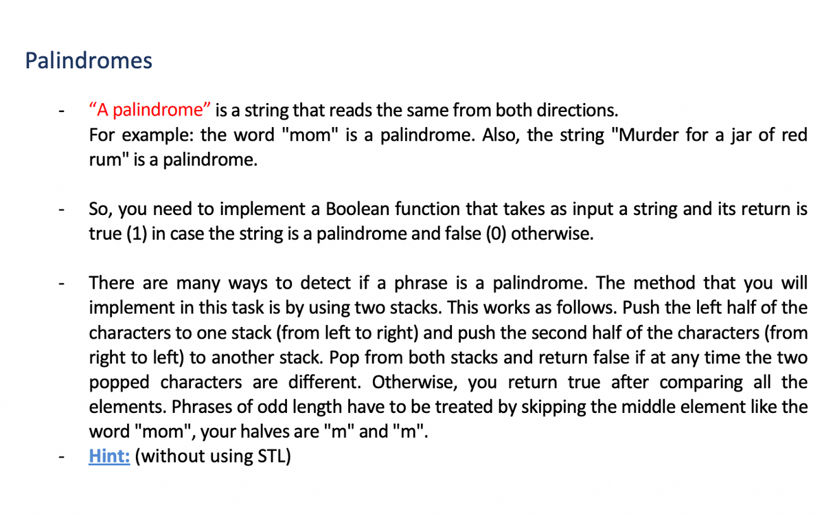 Palindromes
"A palindrome" is a string that reads the same from both directions.
For example: the word "mom" is a palindrome. Also, the string "Murder for a jar of red
rum" is a palindrome.
So, you need to implement a Boolean function that takes as input a string and its return is
true (1) in case the string is a palindrome and false (0) otherwise.
There are many ways to detect if a phrase is a palindrome. The method that you will
implement in this task is by using two stacks. This works as follows. Push the left half of the
characters to one stack (from left to right) and push the second half of the characters (from
right to left) to another stack. Pop from both stacks and return false if at any time the two
popped characters are different. Otherwise, you return true after comparing all the
elements. Phrases of odd length have to be treated by skipping the middle element like the
word "mom", your halves are "m" and "m".
Hint: (without using STL)
