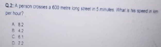 Q.2: A person crosses a 600 metre long street in 5 minutes. What is his speed in km
per hour?
A 8.2
B 42
C 61
D 72