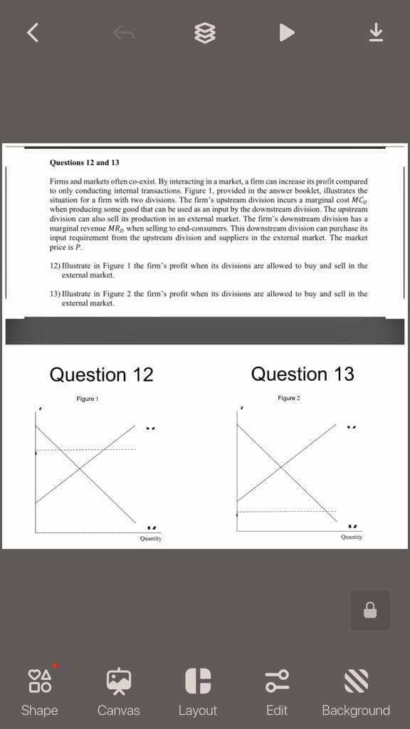 Questions 12 and 13
Firms and markets often co-exist. By interacting in a market, a firm can increase its profit compared
to only conducting internal transactions. Figure 1. provided in the answer booklet, illustrates the
situation for a firm with two divisions. The firm's upstream division incurs a marginal cost MCy
when producing some good that can be used as an input by the downstream division. The upstream
division can also sell its production in an external market. The firm's downstream division has a
marginal revenue MR, when selling to end-consumers. This downstream division can purchase its
input requirement from the upstream division and suppliers in the external market. The market
price is P.
12) Illustrate in Figure I the firm's profit when its divisions are allowed to buy and sell in the
external market.
13) Illustrate in Figure 2 the firm's profit when its divisions are allowed to buy and sell in the
external market.
Question 12
Question 13
Figure I
Figure 2
Quantity
Quantity
VA
Shape
Canvas
Layout
Edit
Background
