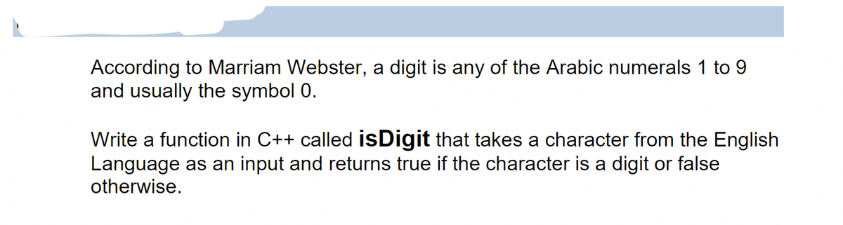 According to Marriam Webster, a digit is any of the Arabic numerals 1 to 9
and usually the symbol 0.
Write a function in C++ called isDigit that takes a character from the English
Language as an input and returns true if the character is a digit or false
otherwise.