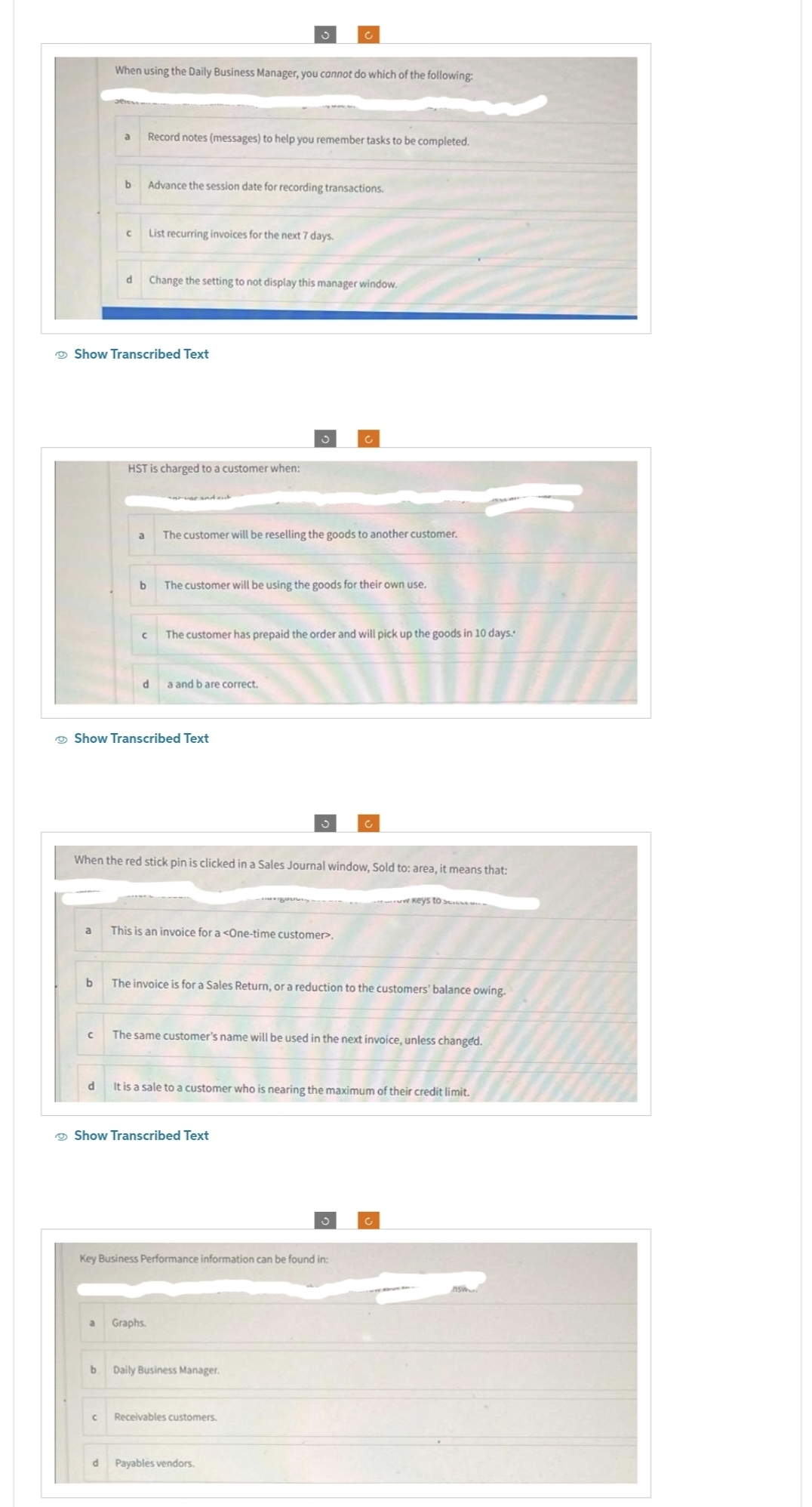 a
b
When using the Daily Business Manager, you cannot do which of the following:
a
C
b
d
с
d
Show Transcribed Text
a
b
с
Record notes (messages) to help you remember tasks to be completed.
HST is charged to a customer when:
Advance the session date for recording transactions.
List recurring invoices for the next 7 days.
Change the setting to not display this manager window.
d
Show Transcribed Text
S
The customer will be reselling the goods to another customer.
The customer will be using the goods for their own use.
When the red stick pin is clicked in a Sales Journal window, Sold to: area, it means that:
The customer has prepaid the order and will pick up the goods in 10 days.
a and b are correct.
a Graphs.
This is an invoice for a <One-time customer.
The invoice is for a Sales Return, or a reduction to the customers' balance owing.
Show Transcribed Text
The same customer's name will be used in the next invoice, unless changed.
It is a sale to a customer who is nearing the maximum of their credit limit.
Key Business Performance information can be found in:
C
b Daily Business Manager.
C Receivables customers.
w keys to
d Payables vendors.