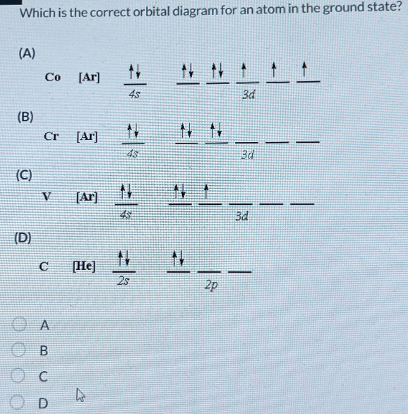 Which is the correct orbital diagram for an atom in the ground state?
(A)
(B)
Co
[Ar]
1
4s
3d
(C)
Cr [Ar]
48
3d
V
[Ar]
N
(D)
N
C
[He]
25
СА
О в
C
D
N
2p
3d