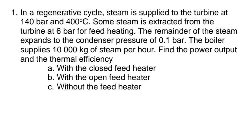 1. In a regenerative cycle, steam is supplied to the turbine at
140 bar and 400°C. Some steam is extracted from the
turbine at 6 bar for feed heating. The remainder of the steam
expands to the condenser pressure of 0.1 bar. The boiler
supplies 10 000 kg of steam per hour. Find the power output
and the thermal efficiency
a. With the closed feed heater
b. With the open feed heater
c. Without the feed heater
