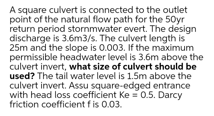 A square culvert is connected to the outlet
point of the natural flow path for the 50yr
return period stornmwater evert. The design
discharge is 3.6m3/s. The culvert length is
25m and the slope is 0.003. If the maximum
permissible headwater level is 3.6m above the
culvert invert, what size of culvert should be
used? The tail water level is 1.5m above the
culvert invert. Assu square-edged entrance
with head loss coefficient Ke = 0.5. Darcy
friction coefficient f is 0.03.
