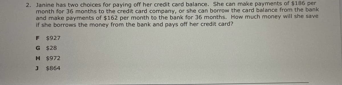 2. Janine has two choices for paying off her credit card balance. She can make payments of $186 per
month for 36 months to the credit card company, or she can borrow the card balance from the bank
and make payments of $162 per month to the bank for 36 months. How much money will she save
if she borrows the money from the bank and pays off her credit card?
F $927
G $28
H $972
$864
