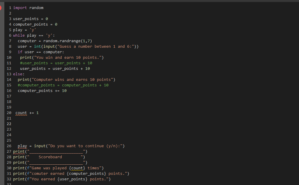 1 import random
2
3 user_points = 0
4 computer_points = 0
5 play = 'y'
6 while play == 'y':
7 computer = random.randrange (1,7)
8 user = int(input("Guess a number between 1 and 6:"))
if user == computer:
9
10 print("You win and earn 10 points.")
11
#user_points = user_points + 10
12 user_points = user_points + 10
13 else:
14 print("Computer wins and earns 10 points")
15 #computer_points = computer_points + 10
16 computer_points += 10
17
18
19
20 count += 1
21
22
23
24
25
26 play=input("Do you want to continue (y/n):")
27 print("
28 print("
Scoreboard
")
")
")
29 print("
30 print (f"Game was played {count} times")
31 print (f"comuter earned {computer_points} points.")
32 print (f"You earned {user_points} points.")
33