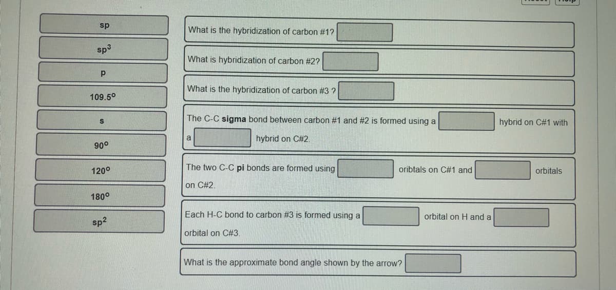 sp
What is the hybridization of carbon #1?
sp3
What is hybridization of carbon #2?
p
What is the hybridization of carbon #3 ?
109.5°
The C-C sigma bond between carbon #1 and #2 is formed using a
hybrid on C#1 with
a
hybrid on C#2.
90°
120°
The two C-C pi bonds are formed using
oribtals on C#1 and
orbitals
on C#2.
180°
Each H-C bond to carbon #3 is formed using a
orbital on Hand a
sp2
orbital on C#3.
What is the approximate bond angle shown by the arrow?
