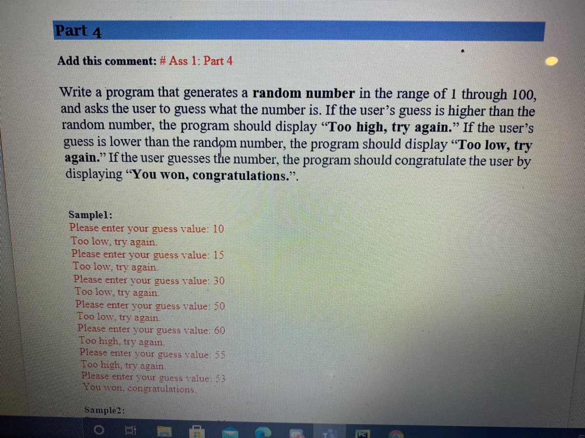 Part 4
Add this comment: # Ass 1: Part 4
Write a program that generates a random number in the range of 1 through 100,
and asks the user to guess what the number is. If the user's guess is higher than the
random number, the program should display "Too high, try again." If the user's
guess is lower than the random number, the program should display "Too low, try
again." If the user guesses the number, the program should congratulate the user by
displaying "You won, congratulations.".
Samplel:
Please enter your guess value: 10
Too low, try again.
Please enter your guess value: 15
Too low, try again.
Please enter your guess value: 30
Too low, try again.
Please enter your guess value: 50
Too low, try again.
Please enter your guess value: 60
Too high, try again.
Please enter your guess value: 55
Too high, try again.
Please enter your guess value: 53
You won, congratulations.
Sample2:
