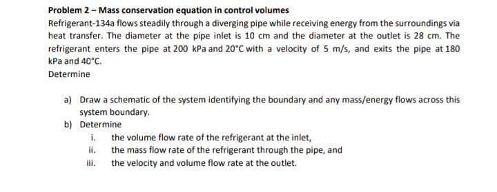 Problem 2 - Mass conservation equation in control volumes
Refrigerant-134a flows steadily through a diverging pipe while receiving energy from the surroundings via
heat transfer. The diameter at the pipe inlet is 10 cm and the diameter at the outlet is 28 cm. The
refrigerant enters the pipe at 200 kPa and 20°C with a velocity of 5 m/s, and exits the pipe at 180
kPa and 40°C.
Determine
a) Draw a schematic of the system identifying the boundary and any mass/energy flows across this
system boundary.
b)
Determine
i.
ii.
the volume flow rate of the refrigerant at the inlet,
the mass flow rate of the refrigerant through the pipe, and
the velocity and volume flow rate at the outlet.