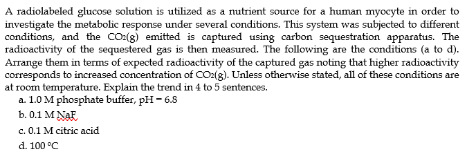 A radiolabeled glucose solution is utilized as a nutrient source for a human myocyte in order to
investigate the metabolic response under several conditions. This system was subjected to different
conditions, and the CO₂(g) emitted is captured using carbon sequestration apparatus. The
radioactivity of the sequestered gas is then measured. The following are the conditions (a to d).
Arrange them in terms of expected radioactivity of the captured gas noting that higher radioactivity
corresponds to increased concentration of CO2(g). Unless otherwise stated, all of these conditions are
at room temperature. Explain the trend in 4 to 5 sentences.
a. 1.0 M phosphate buffer, pH = 6.8
b. 0.1 M NaF
c. 0.1 M citric acid
d. 100 °C
