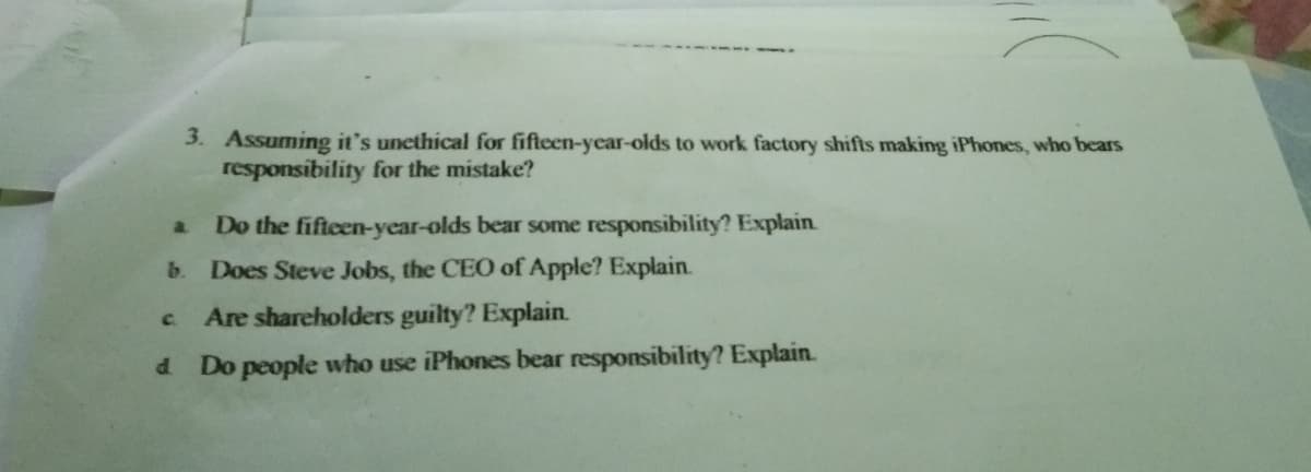 3. Assuming it's uncthical for fifteen-year-olds to work factory shifts making iPhones, who bears
responsibility for the mistake?
a.
Do the fifteen-year-olds bear some responsibility? Explain
b. Does Steve Jobs, the CEO of Apple? Explain.
Are shareholders guilty? Explain.
c.
d.
Do people who use iPhones bear responsibility? Explain.
