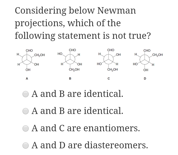 Considering below Newman
projections, which of the
following statement is not true?
CHO
сно
сно
CH,OH
сно
НО
H.
но
H.
CH,OH
H
HO,
ČH,OH
HO.
HO
H
Но
ÓH
ČH,OH
OH
A
B
A and B are identical.
A and B are identical.
A and C are enantiomers.
A and D are diastereomers.
