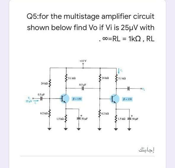 Q5:for the multistage amplifier circuit
shown below find Vo if Vi is 25µV with
00=RL = 1k2, RL
+15 V
5.1 Ka
24 2
5.1 2
24 k2
0.5 F
0.5 uF
B150
B- IS0
25 pV T
62 ka
6.2 k2
1.5 kn
50 uF
1.5 kO
إجابتك
