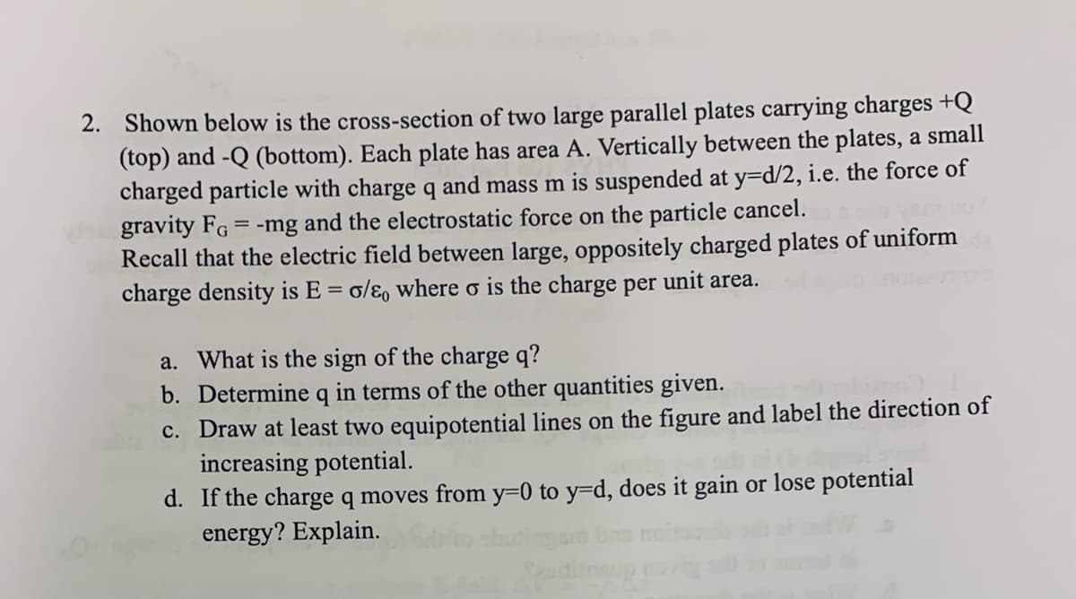 2. Shown below is the cross-section of two large parallel plates carrying charges +Q
(top) and -Q (bottom). Each plate has area A. Vertically between the plates, a small
charged particle with charge q and mass m is suspended at y=d/2, i.e. the force of
gravity FG = -mg and the electrostatic force on the particle cancel.
Recall that the electric field between large, oppositely charged plates of uniform
charge density is E = o/e, where o is the charge per unit area.
a. What is the sign of the charge q?
b. Determine q in terms of the other quantities given.
c. Draw at least two equipotential lines on the figure and label the direction of
increasing potential.
d. If the charge q moves from y=0 to y=d, does it gain or lose potential
energy? Explain.
Speditasup