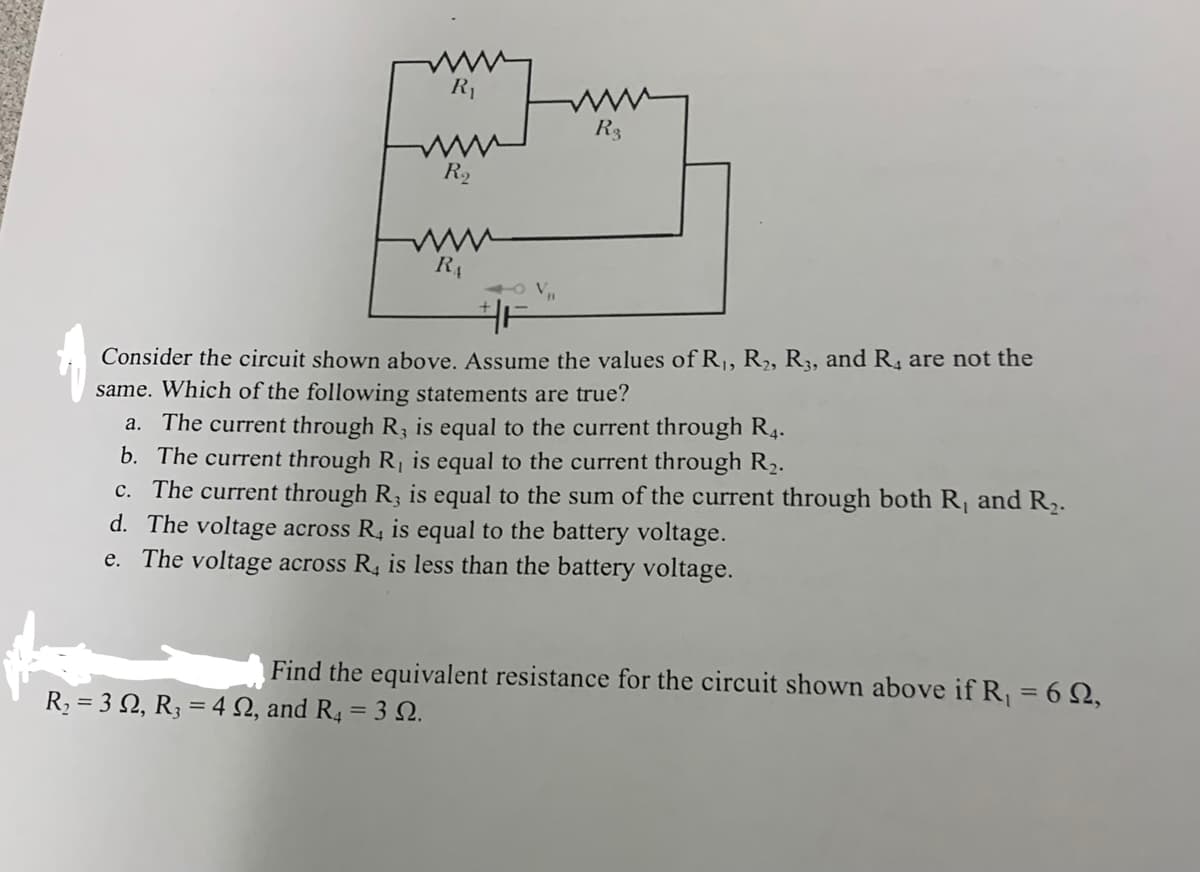 R₁
R₂
www
RA
V₁₁
R₂ = 32, R₂ = 42, and R4 = 30.
www
R3
Consider the circuit shown above. Assume the values of R₁, R₂, R3, and R, are not the
same. Which of the following statements are true?
a. The current through R, is equal to the current through R4.
b. The current through
is equal to the current through R₂.
c. The current through R, is equal to the sum of the current through both R, and R₂.
d. The voltage across R, is equal to the battery voltage.
e. The voltage across R, is less than the battery voltage.
Find the equivalent resistance for the circuit shown above if R₁ = 69,