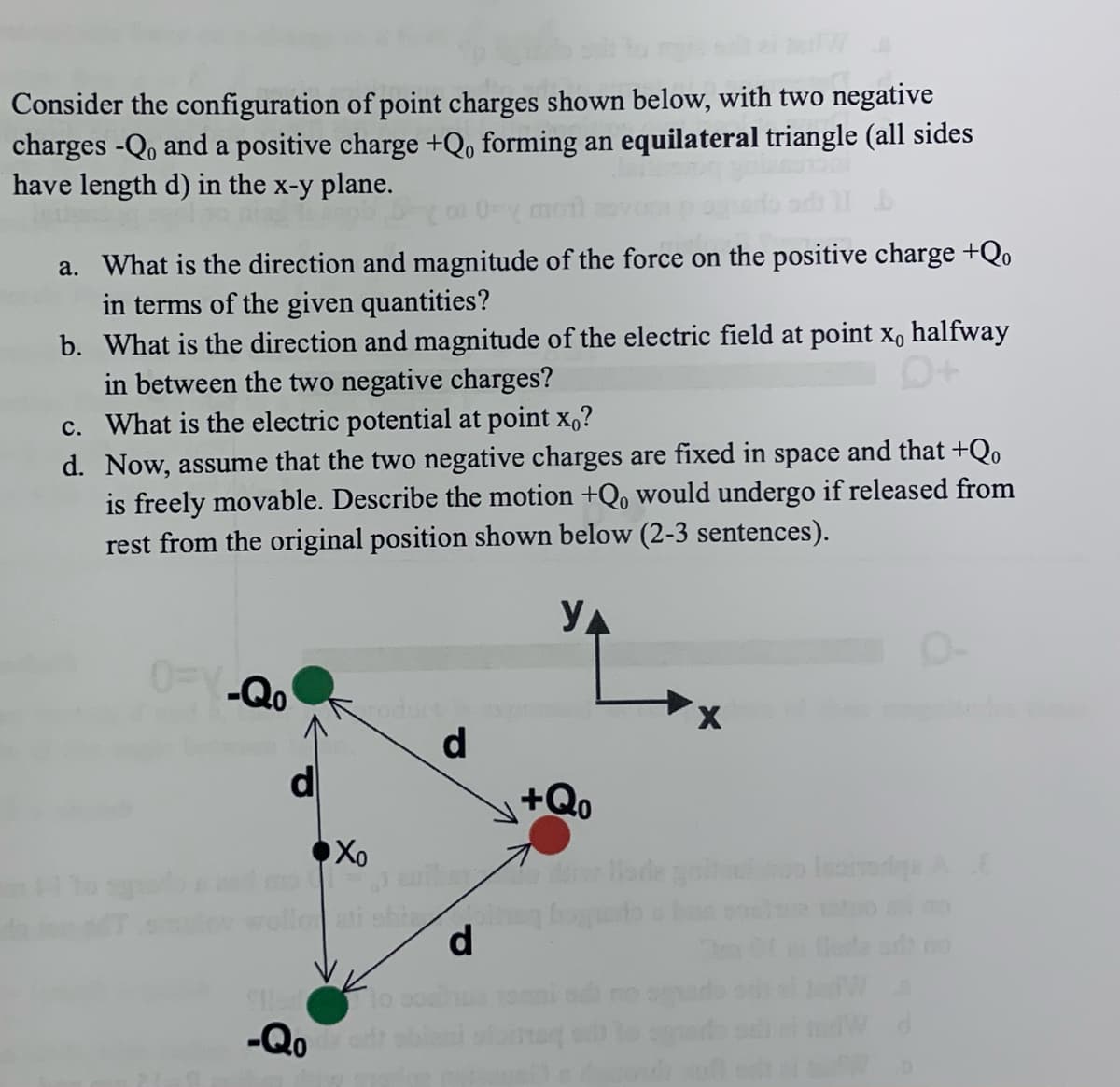 Consider the configuration of point charges shown below, with two negative
charges -Qo and a positive charge +Qo forming an equilateral triangle (all sides
have length d) in the x-y plane.
a. What is the direction and magnitude of the force on the positive charge +Qo
in terms of the given quantities?
b.
What is the direction and magnitude of the electric field at point x, halfway
in between the two negative charges?
c. What is the electric potential at point xo?
d. Now, assume that the two negative charges are fixed in space and that +Qo
is freely movable. Describe the motion +Q, would undergo if released from
rest from the original position shown below (2-3 sentences).
YA
OFV-Qo
Sed
-Qo
roduct
d
Xo
vibay
ati shizo
d
+Qo
iade galtou
Ispodga