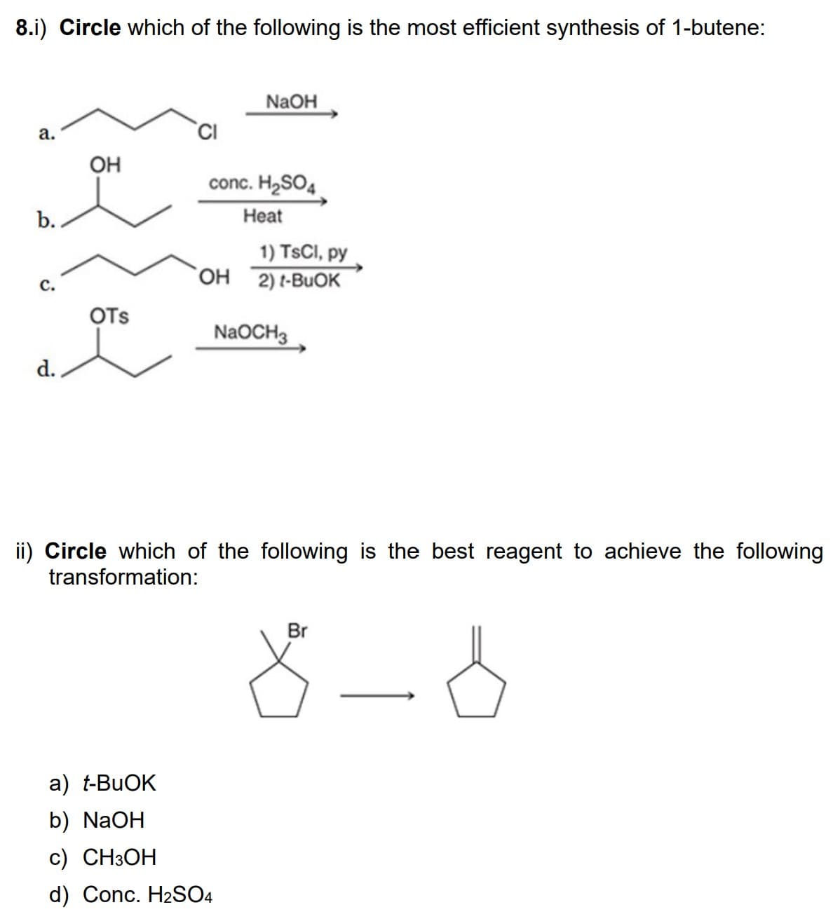 8.i) Circle which of the following is the most efficient synthesis of 1-butene:
a.
b.
C.
d.
OH
OTS
CI
NaOH
conc. H₂SO4
Heat
1) TsCl, py
OH 2) t-BUOK
NaOCH3
ii) Circle which of the following is the best reagent to achieve the following
transformation:
a) t-BuOK
b) NaOH
c) CH3OH
d) Conc. H₂SO4
8-6
Br