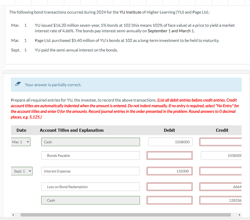 The following bond transactions occurred during 2024 for the YU Institute of Higher Learning (YU) and Page Ltd.:
Mar. 1
Mar. 1
Sept. 1
Your answer is partially correct.
Prepare all required entries for YU, the investee, to record the above transactions. (List all debit entries before credit entries. Credit
account titles are automatically indented when the amount is entered. Do not indent manually. If no entry is required, select "No Entry" for
the account titles and enter O for the amounts. Record journal entries in the order presented in the problem. Round answers to O decimal
places, e.g. 5,125.)
Date
Mar. 1
YU issued $16.20 million seven-year, 5% bonds at 102 (this means 102% of face value) at a price to yield a market
interest rate of 4.66%. The bonds pay interest semi-annually on September 1 and March 1.
Page Ltd. purchased $5.40 million of YU's bonds at 102 as a long-term investment to be held to maturity.
YU paid the semi-annual interest on the bonds.
Sept. 1
Account Titles and Explanation
Cash
Bonds Payable
Interest Expense
Loss on Bond Redemption
Cash
Debit
5508000
135000
Credit
5508000
6664
128336