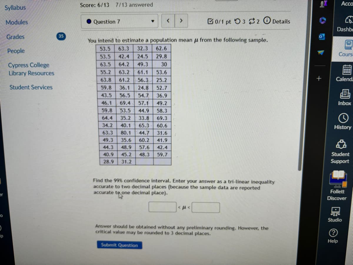 er
p
Syllabus
Modules
Score: 6/13 7/13 answered
Question 7
Acco
<
>
0/1 pt 3 2 Details
Dashbe
Grades
35
You intend to estimate a population mean from the following sample.
People
53.5
63.3 32.3
62.6
53.5 42.4 24.5
29.8
Cypress College
63.5 64.2
49.3
30
Library Resources
55.2 63.2
61.2
61.1 53.6
56.3 25.2
Student Services
63.8
59.8 36.1 24.8 52.7
43.5 56.5 54.7 36.9
49.2
46.1 69.4 57.1
59.8 53.5 44.9 58.3
69.3
64.4 35.2 33.8
34.2 40.1 65.3 60.6
63.3 80.1 44.7 31.6
49.3 35.6 60.2 41.9
44.3 48.9 57.6 42.4
40.9 45.2 48.3 59.7
28.9
31.2
T
Find the 99% confidence interval. Enter your answer as a tri-linear inequality
accurate to two decimal places (because the sample data are reported
accurate to one decimal place).
APA
Answer should be obtained without any preliminary rounding. However, the
critical value may be rounded to 3 decimal places.
Submit Question
Cours
+
Calenda
画
Inbox
History
Student
Support
Follett
Discover
Studio
?
Help