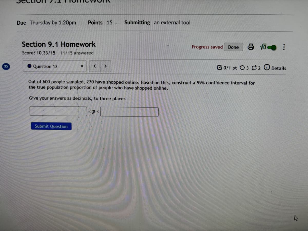 35
Due Thursday by 1:20pm
Points 15 Submitting an external tool
Section 9.1 Homework
Score: 10.33/15
11/15 answered
Question 12
< >
Progress saved
Done 810-
0/1 pt 3 2 Details
Out of 600 people sampled, 270 have shopped online. Based on this, construct a 99% confidence interval for
the true population proportion of people who have shopped online.
Give your answers as decimals, to three places
Submit Question
<p<