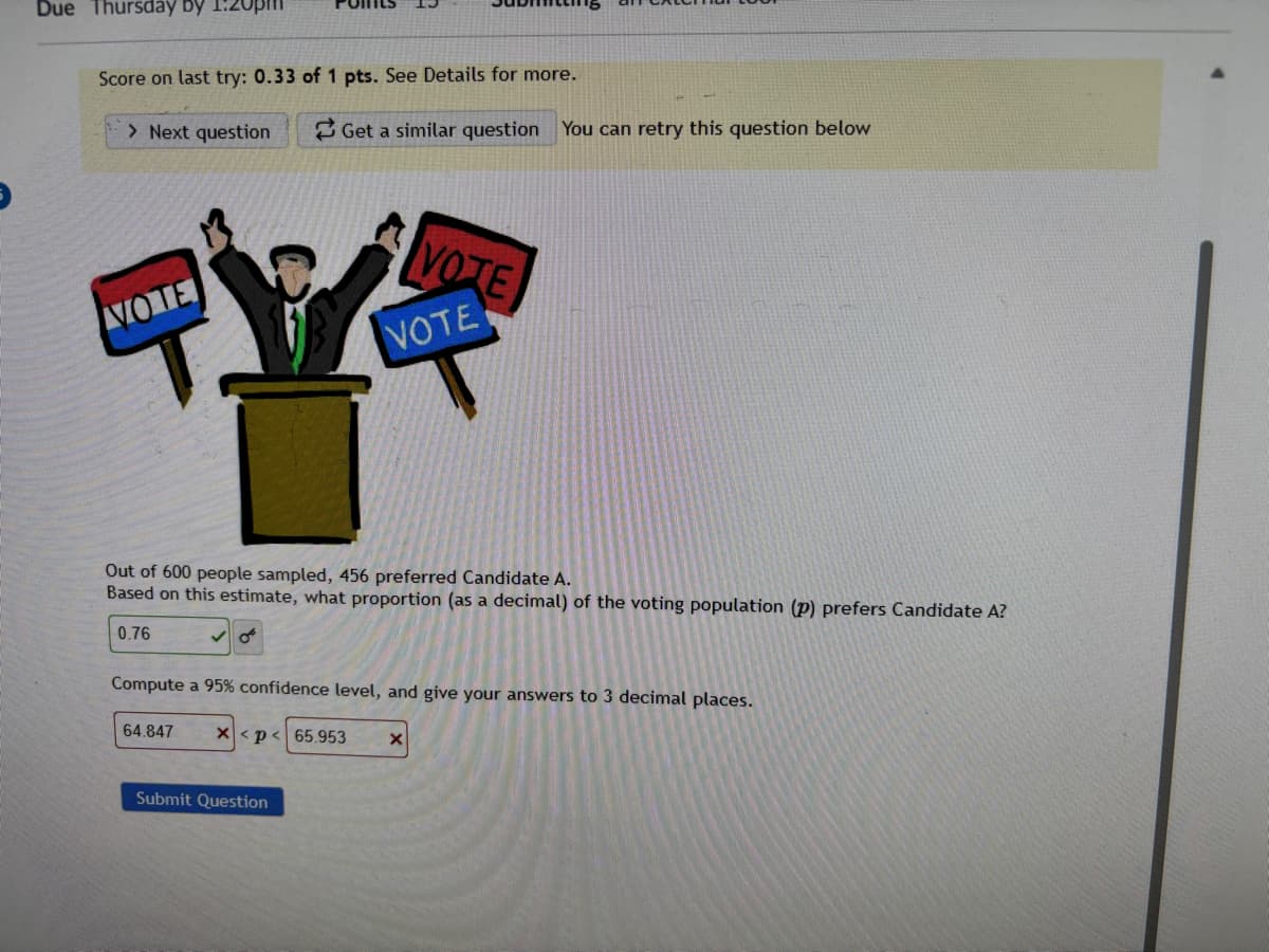 Due Thursday by
Score on last try: 0.33 of 1 pts. See Details for more.
> Next question
Get a similar question You can retry this question below
VOTE
VOTE
VOTE
Out of 600 people sampled, 456 preferred Candidate A.
Based on this estimate, what proportion (as a decimal) of the voting population (p) prefers Candidate A?
0.76
Compute a 95% confidence level, and give your answers to 3 decimal places.
64.847
X<p<65.953
Submit Question
×