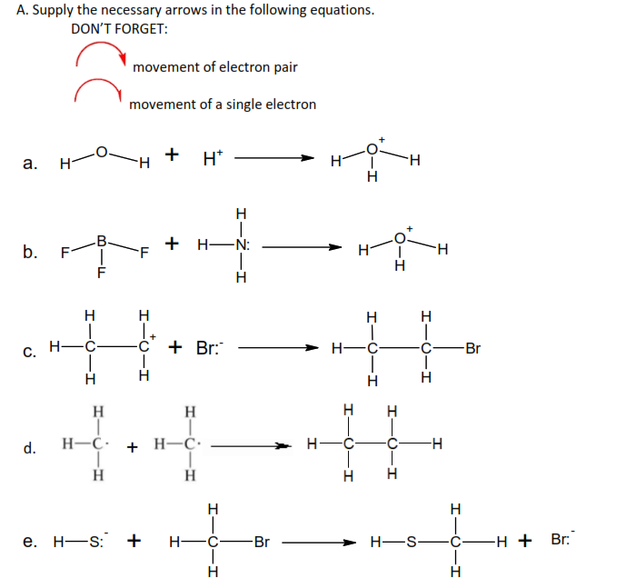 A. Supply the necessary arrows in the following equations.
DON'T FORGET:
a. H
b.
C.
d.
HICIH
Н
H- -C-
Н
movement of electron pair
movement of a single electron
F
+ H*
+H-
H
| +
C + Br:
T
e. H-S: +
H
H
H-C + H-C.
T
H
H
I
H- -C
-O
H
I-Z-I
H
-Br
H-
HO
H
H-C
I
H
H
-C
H H
H
-I
H-S
I
H
H
-H
HICIH
H
Br
-H + Br: