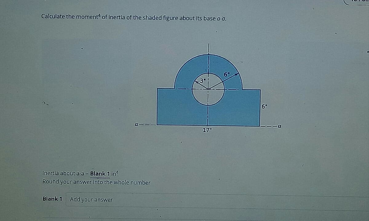Calculate the moment of inertia of the shaded figure about its base a-a.
Inertia about a-a = Blank 1 inª
Round your answer into the whole number
Blank 1 Add your answer
3!
17"
6
6"