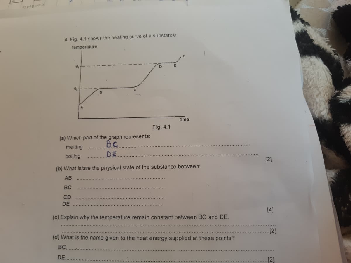 1,000円
4. Fig. 4.1 shows the heating curve of a substance.
temperature
0₂-
CD
8₂
DE
A
(a) Which part of the graph represents:
melting
BC
.D.E.
boiling
B
Fig. 4.1
(b) What is/are the physical state of the substance between:
AB
BC
time
(c) Explain why the temperature remain constant between BC and DE.
(d) What is the name given to the heat energy supplied at these points?
BC....
DE..
[2]
[4]
..[2]