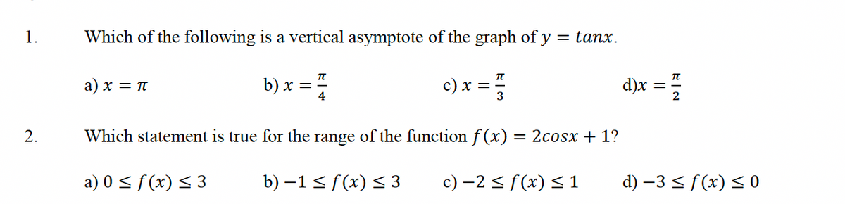 1.
2.
Which of the following is a vertical asymptote of the graph of y = tanx.
b) x = 7/
c) x =
a) x = π
3
Which statement is true for the range of the function f(x) = 2cosx + 1?
a) 0 ≤ f(x) ≤ 3
b) −1≤ f(x) ≤ 3
c) −2 ≤ f(x) ≤ 1
d)x
EN
d) −3 ≤ f(x) ≤0