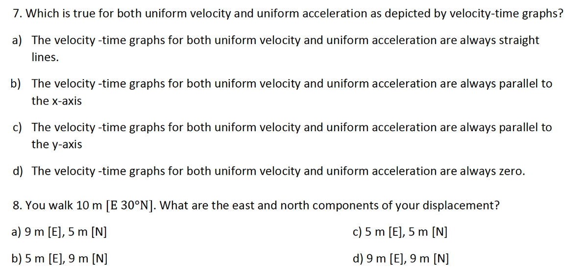 7. Which is true for both uniform velocity and uniform acceleration as depicted by velocity-time graphs?
a) The velocity -time graphs for both uniform velocity and uniform acceleration are always straight
lines.
b) The velocity -time graphs for both uniform velocity and uniform acceleration are always parallel to
the x-axis
c) The velocity -time graphs for both uniform velocity and uniform acceleration are always parallel to
the y-axis
d) The velocity -time graphs for both uniform velocity and uniform acceleration are always zero.
8. You walk 10 m [E 30°N]. What are the east and north components of your displacement?
a) 9 m [E], 5 m [N]
c) 5 m [E], 5 m [N]
b) 5 m [E], 9 m [N]
d) 9 m [E], 9 m [N]
