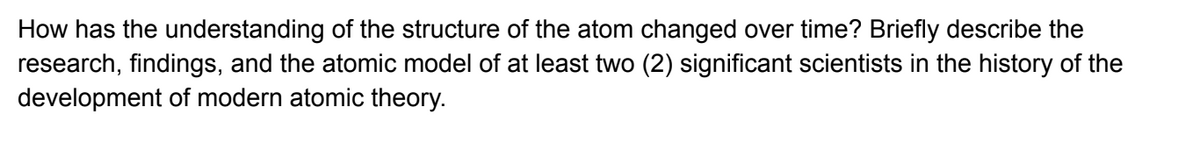 How has the understanding of the structure of the atom changed over time? Briefly describe the
research, findings, and the atomic model of at least two (2) significant scientists in the history of the
development of modern atomic theory.
